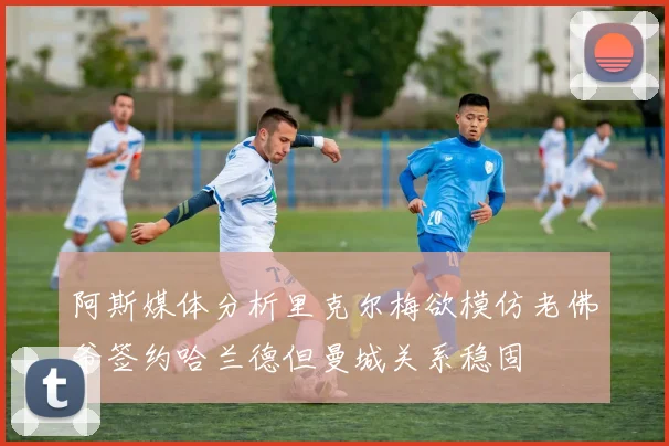 阿斯媒体分析里克尔梅欲模仿老佛爷签约哈兰德但曼城关系稳固