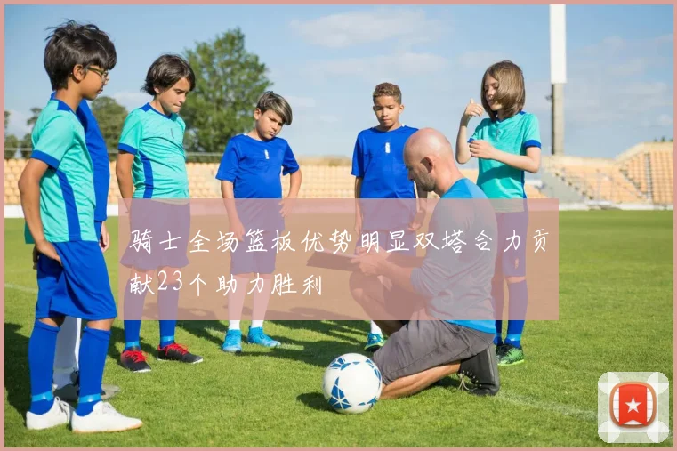 骑士全场篮板优势明显双塔合力贡献23个助力胜利