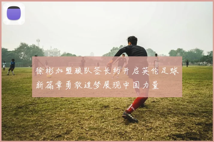 徐彬加盟狼队签长约开启英伦足球新篇章勇敢追梦展现中国力量