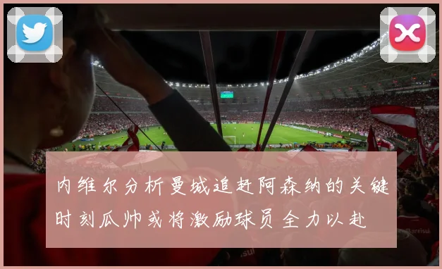 内维尔分析曼城追赶阿森纳的关键时刻瓜帅或将激励球员全力以赴