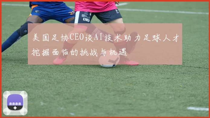 美国足协CEO谈AI技术助力足球人才挖掘面临的挑战与机遇