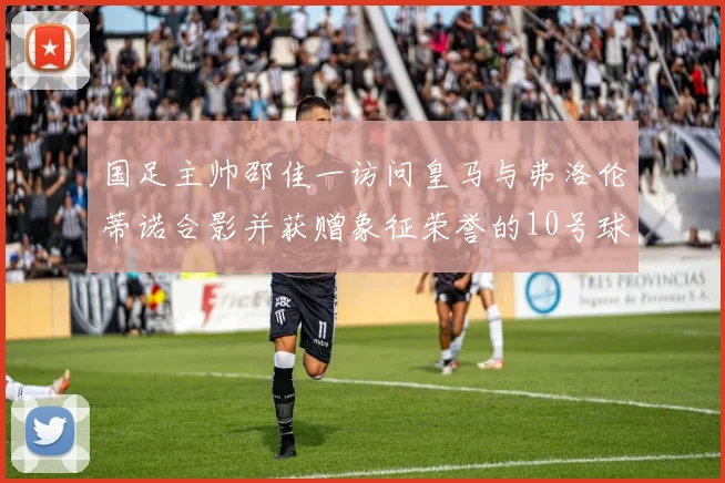 国足主帅邵佳一访问皇马与弗洛伦蒂诺合影并获赠象征荣誉的10号球衣