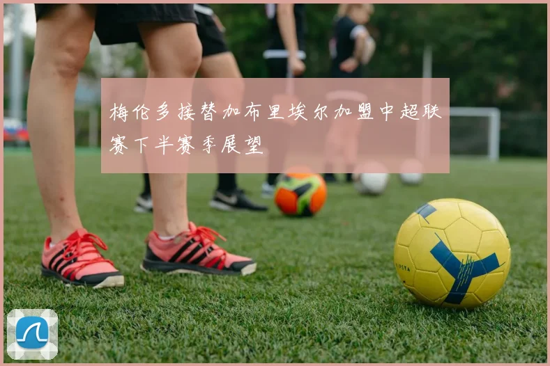梅伦多接替加布里埃尔加盟中超联赛下半赛季展望