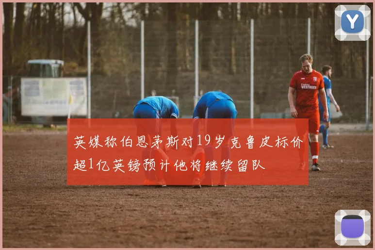 英媒称伯恩茅斯对19岁克鲁皮标价超1亿英镑预计他将继续留队