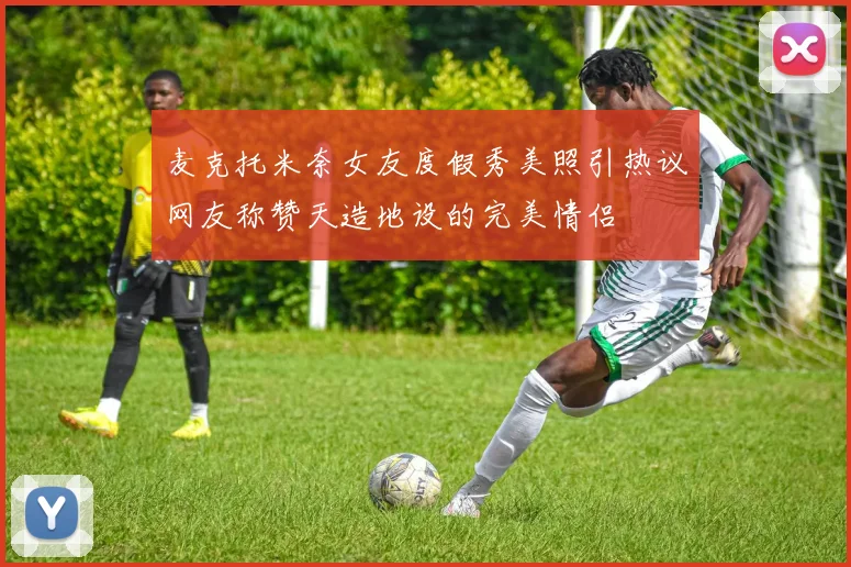 麦克托米奈女友度假秀美照引热议网友称赞天造地设的完美情侣
