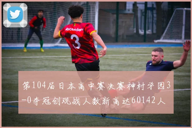 第104届日本高中赛决赛神村学园3-0夺冠创观战人数新高达60142人