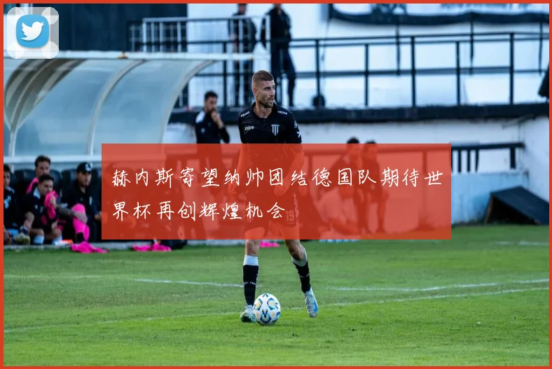 赫内斯寄望纳帅团结德国队期待世界杯再创辉煌机会