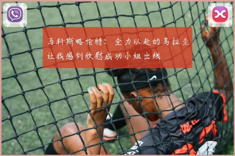 马科斯略伦特：全力以赴的乌拉圭让我感到欣慰成功小组出线