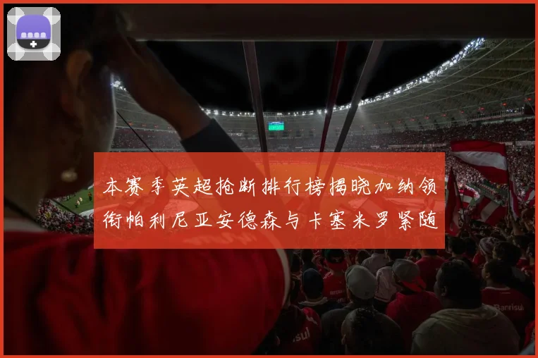 本赛季英超抢断排行榜揭晓加纳领衔帕利尼亚安德森与卡塞米罗紧随其后