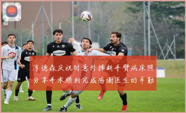 亨德森庆祝时意外摔断手臂病床照分享手术顺利完成感谢医生的辛勤付出