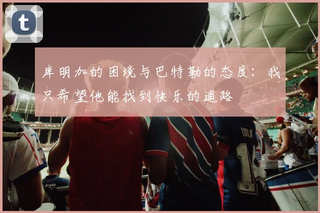 库明加的困境与巴特勒的态度：我只希望他能找到快乐的道路