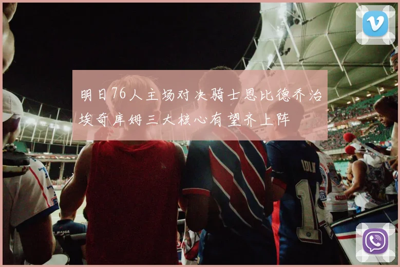 明日76人主场对决骑士恩比德乔治埃奇库姆三大核心有望齐上阵