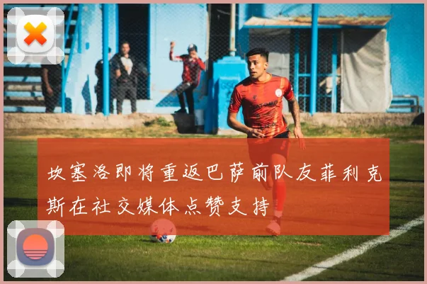 坎塞洛即将重返巴萨前队友菲利克斯在社交媒体点赞支持