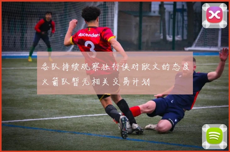 各队持续观察独行侠对欧文的态度火箭队暂无相关交易计划