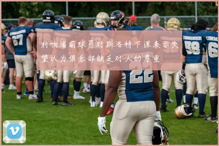 利物浦前球员对斯洛特下课表示失望认为俱乐部缺乏对人的尊重