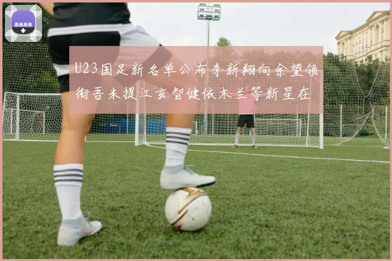 U23国足新名单公布李新翔向余望领衔吾米提江玄智健依木兰等新星在列