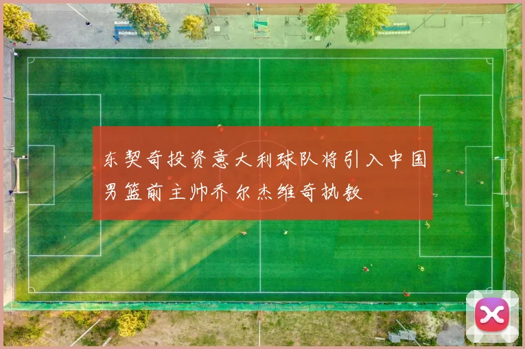 东契奇投资意大利球队将引入中国男篮前主帅乔尔杰维奇执教