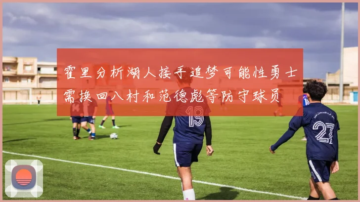 霍里分析湖人接手追梦可能性勇士需换回八村和范德彪等防守球员