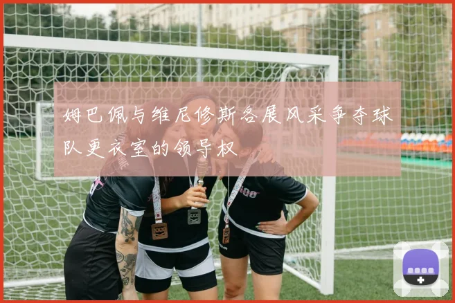 姆巴佩与维尼修斯各展风采争夺球队更衣室的领导权