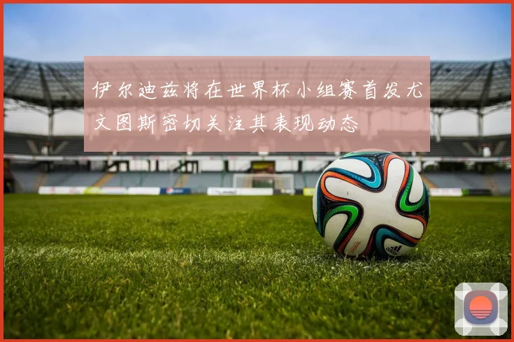 伊尔迪兹将在世界杯小组赛首发尤文图斯密切关注其表现动态